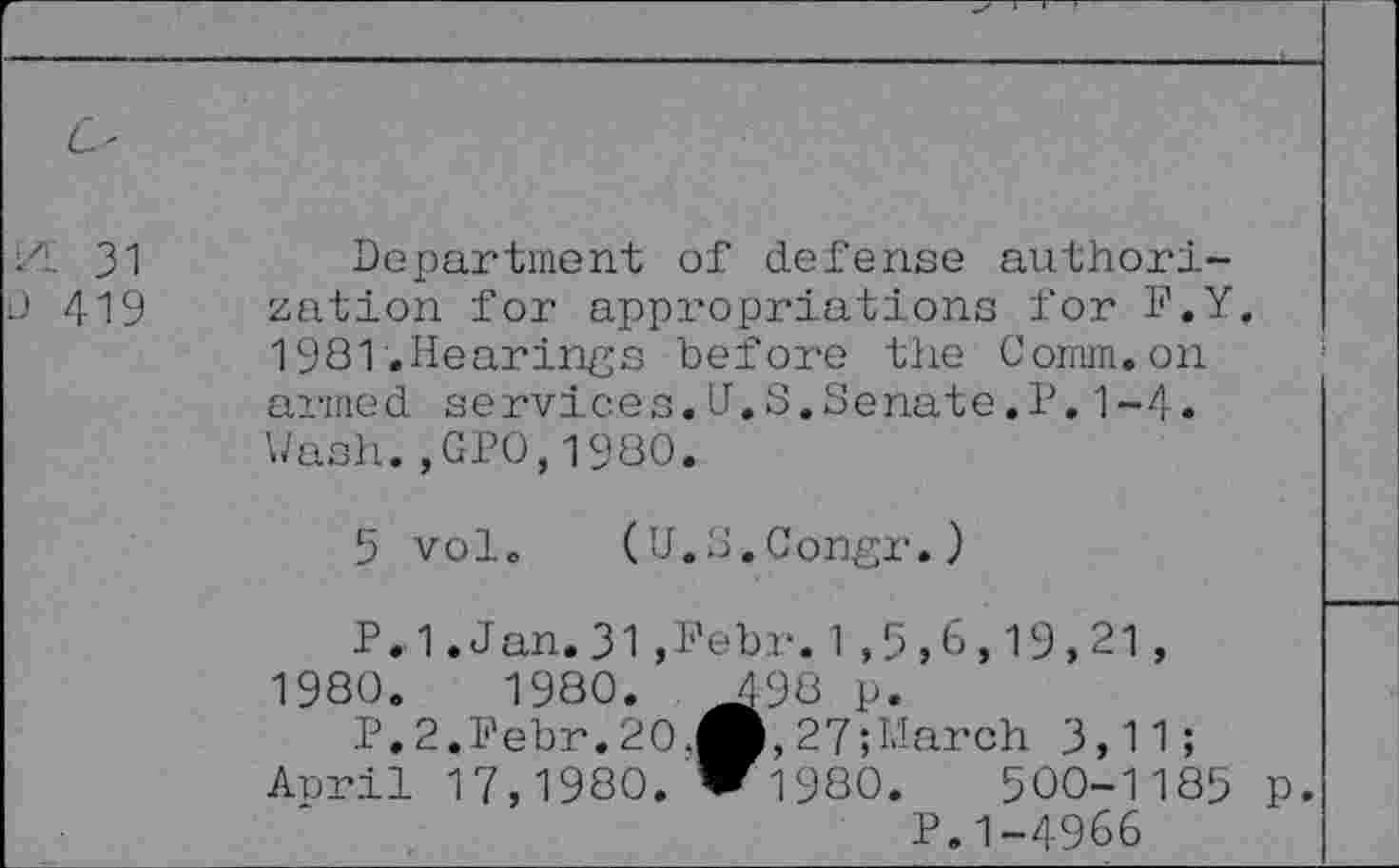 ﻿/L 31 0 419	Department of defense authorization for appropriations for F.Y. 1981.Hearings before the Comm.on armed services.U.S.Senate.P.1-4. Wash.,GP0,1980.
5 vol.
(U.S.Congr.)
April 17,1980
P.1.Jan.31,Pebr.1,5,6,19,21, 1980.	1980.	498 p.
P.2.Febr.20.O,27;March 3,11;
‘ ril 17.1980. W 1980.	500-1185 p.
P. 1-4966